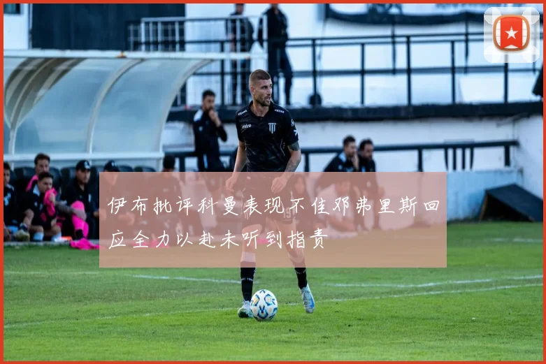 伊布批评科曼表现不佳邓弗里斯回应全力以赴未听到指责