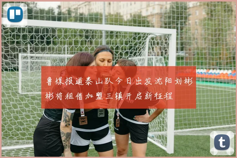 鲁媒报道泰山队今日出发沈阳刘彬彬将租借加盟三镇开启新征程