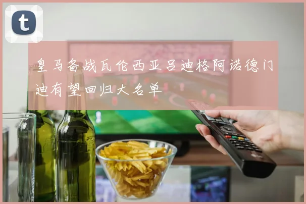 皇马备战瓦伦西亚吕迪格阿诺德门迪有望回归大名单