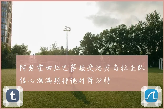 阿劳霍回归巴萨接受治疗乌拉圭队信心满满期待他对阵沙特