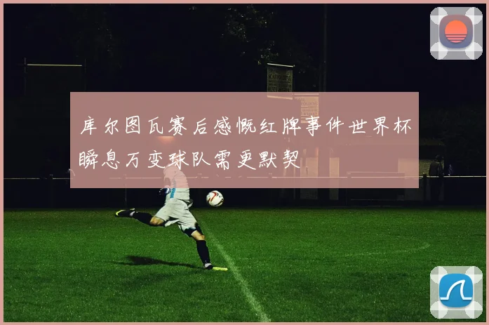 库尔图瓦赛后感慨红牌事件世界杯瞬息万变球队需更默契