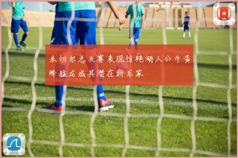 米切尔总决赛表现惊艳湖人公牛黄蜂猛龙成其潜在新东家