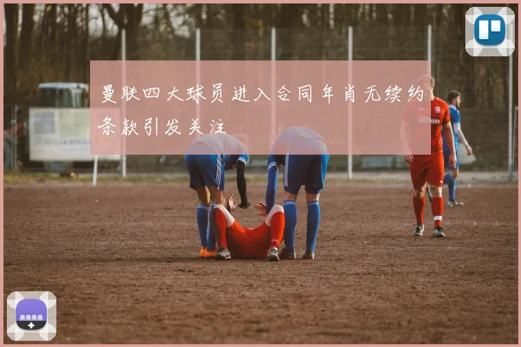 曼联四大球员进入合同年肖无续约条款引发关注