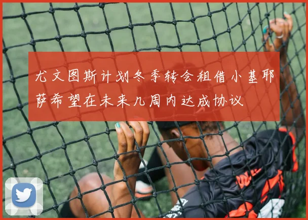 尤文图斯计划冬季转会租借小基耶萨希望在未来几周内达成协议