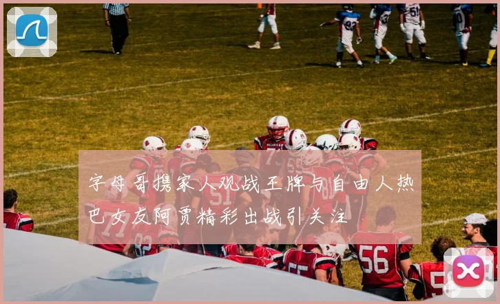 字母哥携家人观战王牌与自由人热巴女友阿贾精彩出战引关注