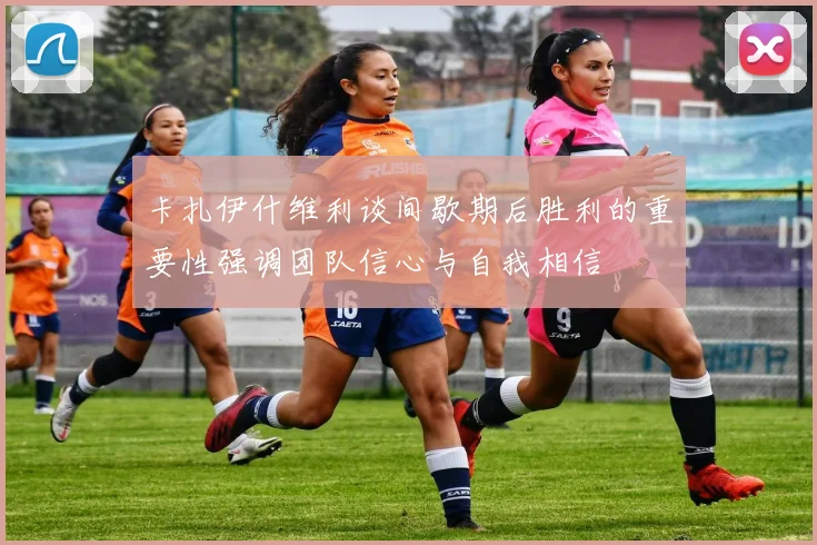 卡扎伊什维利谈间歇期后胜利的重要性强调团队信心与自我相信