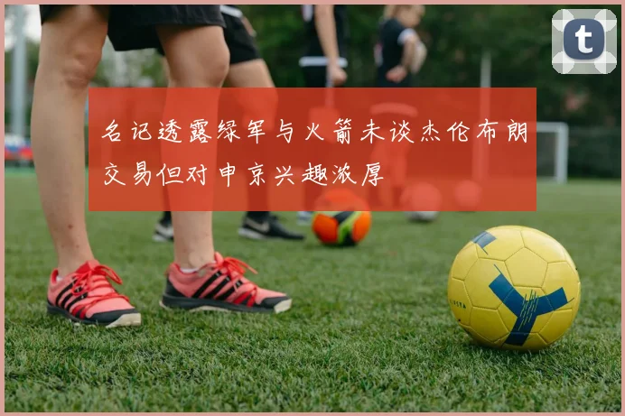 名记透露绿军与火箭未谈杰伦布朗交易但对申京兴趣浓厚