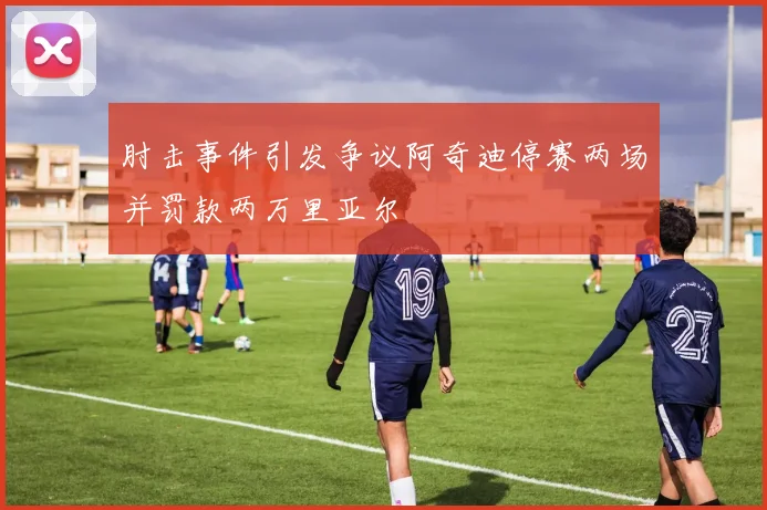 肘击事件引发争议阿奇迪停赛两场并罚款两万里亚尔