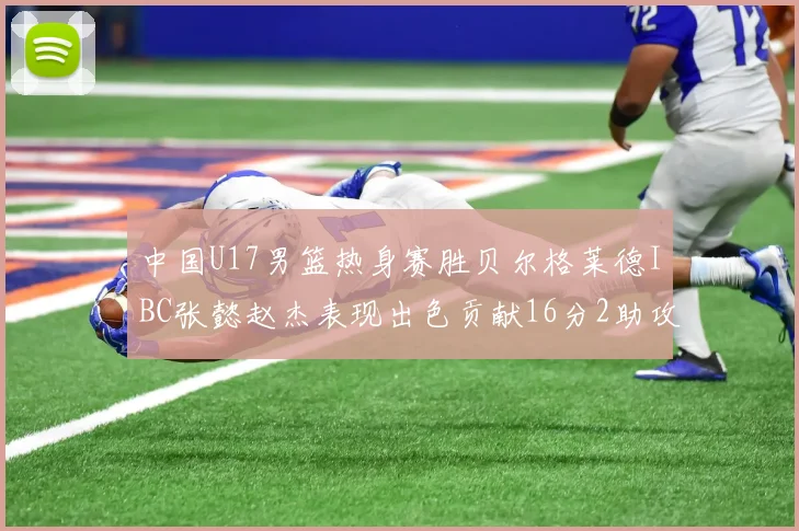 中国U17男篮热身赛胜贝尔格莱德IBC张懿赵杰表现出色贡献16分2助攻2抢断