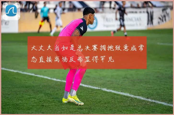 大丈夫当如是总决赛拥抱致意成常态直接离场反而显得罕见