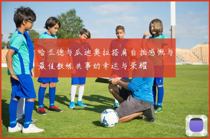 哈兰德与瓜迪奥拉搭肩自拍感慨与最佳教练共事的幸运与荣耀