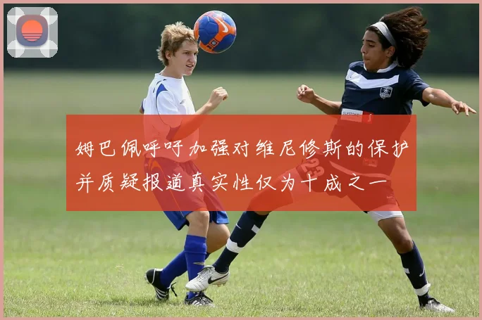 姆巴佩呼吁加强对维尼修斯的保护并质疑报道真实性仅为十成之一