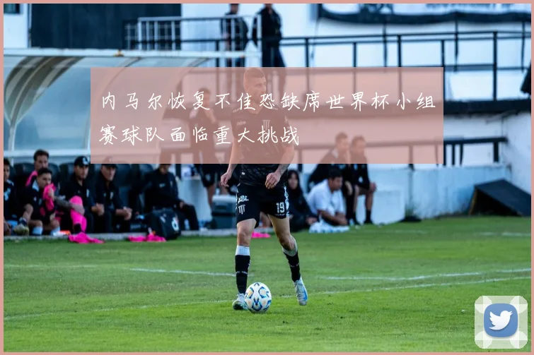 内马尔恢复不佳恐缺席世界杯小组赛球队面临重大挑战